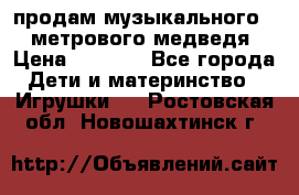 продам музыкального 1,5 метрового медведя  › Цена ­ 2 500 - Все города Дети и материнство » Игрушки   . Ростовская обл.,Новошахтинск г.